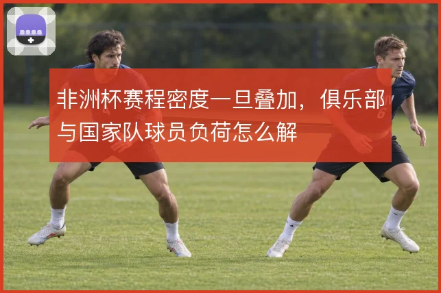非洲杯赛程密度一旦叠加，俱乐部与国家队球员负荷怎么解