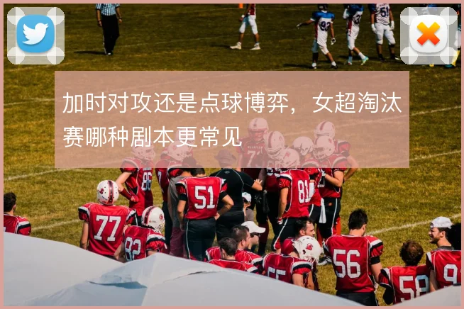 加时对攻还是点球博弈，女超淘汰赛哪种剧本更常见
