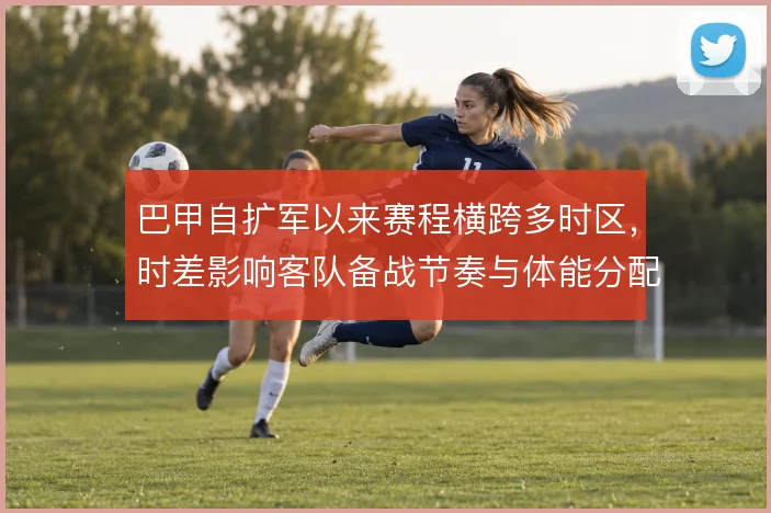巴甲自扩军以来赛程横跨多时区，时差影响客队备战节奏与体能分配