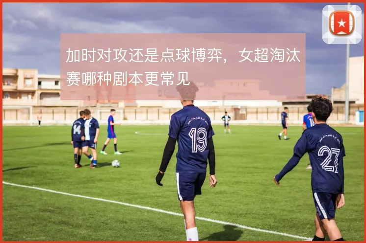 加时对攻还是点球博弈，女超淘汰赛哪种剧本更常见