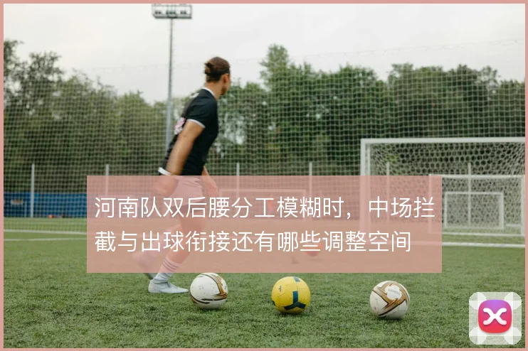 河南队双后腰分工模糊时,中场拦截与出球衔接还有哪些调整空间