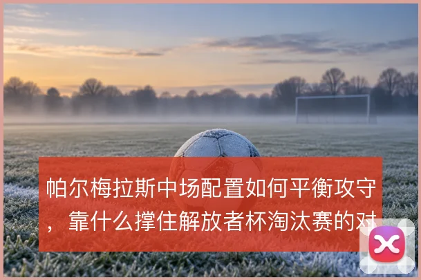 帕尔梅拉斯中场配置如何平衡攻守，靠什么撑住解放者杯淘汰赛的对抗节奏
