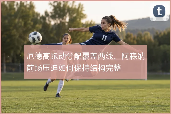 厄德高跑动分配覆盖两线，阿森纳前场压迫如何保持结构完整