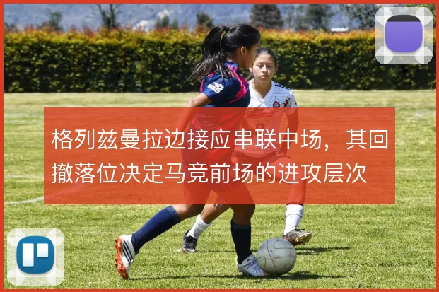 格列兹曼拉边接应串联中场，其回撤落位决定马竞前场的进攻层次