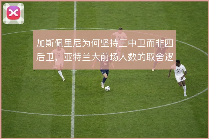 加斯佩里尼为何坚持三中卫而非四后卫,亚特兰大前场人数的取舍逻辑在哪