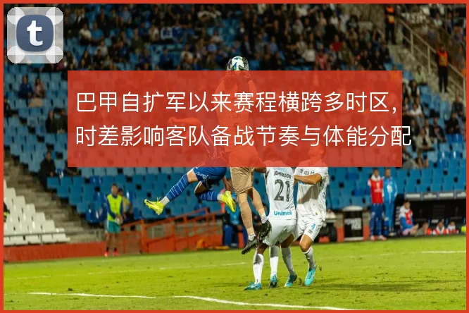 巴甲自扩军以来赛程横跨多时区，时差影响客队备战节奏与体能分配