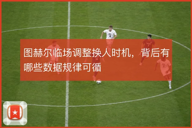 图赫尔临场调整换人时机,背后有哪些数据规律可循