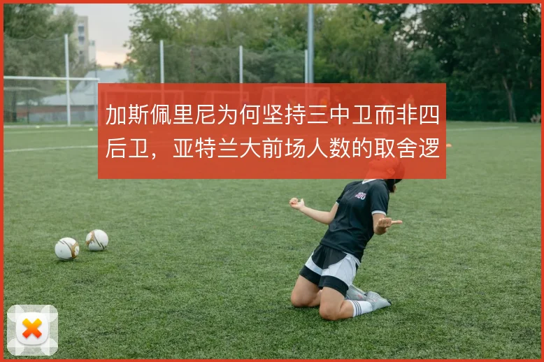 加斯佩里尼为何坚持三中卫而非四后卫,亚特兰大前场人数的取舍逻辑在哪